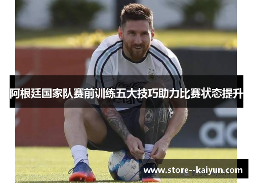 阿根廷国家队赛前训练五大技巧助力比赛状态提升 阿根廷国家队赛前训练五大技巧助力比赛状态提升
