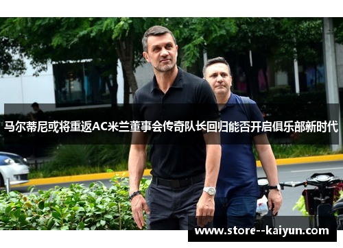 马尔蒂尼或将重返AC米兰董事会传奇队长回归能否开启俱乐部新时代